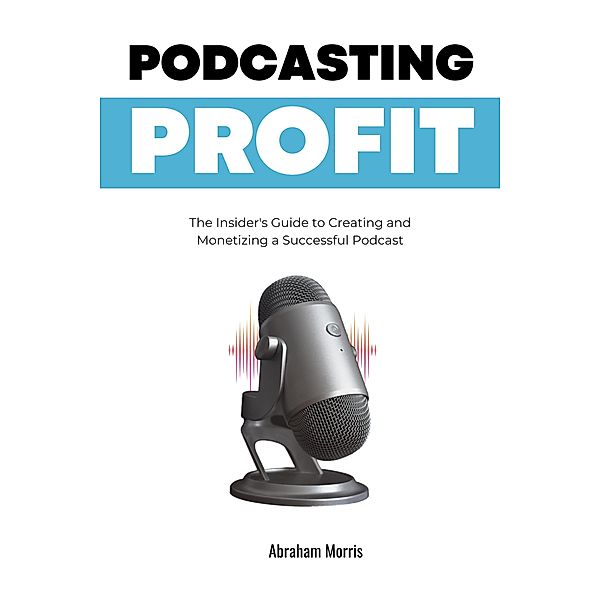 Podcasting Profit: The Insider's Guide to Creating and Monetizing a Successful Podcast, Abraham Morris