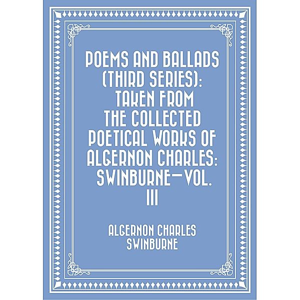 Poems and Ballads (Third Series): Taken from The Collected Poetical Works of Algernon Charles: Swinburne-Vol. III, Algernon Charles Swinburne