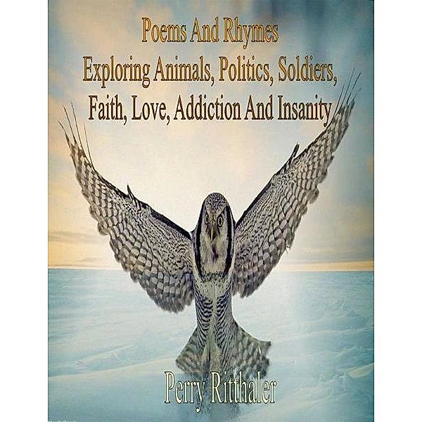 Poems And Rhymes Exploring Animals, Politics, Soldiers, Faith, Love, Addiction And Insanity, Perry BSL Ritthaler