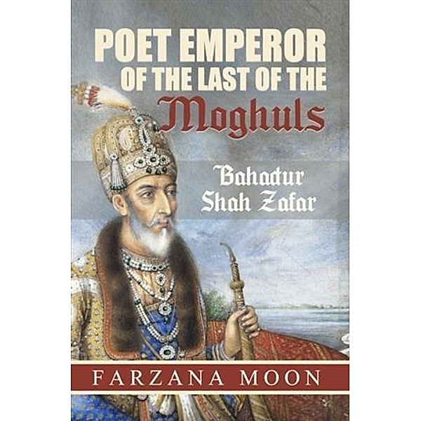 Poet Emperor of the last of the Moghuls: Bahadur Shah Zafar, Farzana Moon