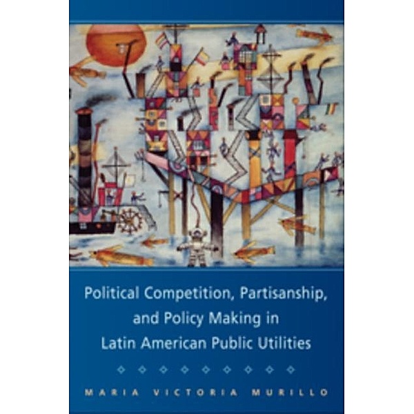 Political Competition, Partisanship, and Policy Making in Latin American Public Utilities, Maria Victoria Murillo