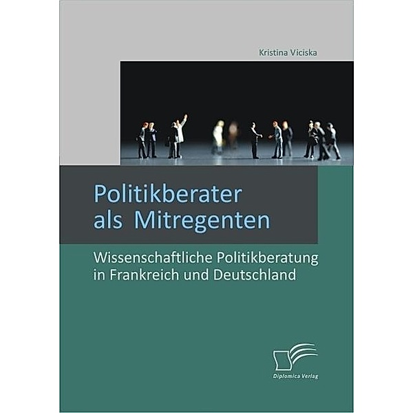 Politikberater als Mitregenten: Wissenschaftliche Politikberatung in Frankreich und Deutschland, Kristina Viciska