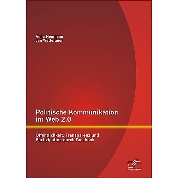 Politische Kommunikation im Web 2.0: Öffentlichkeit, Transparenz und Partizipation durch Facebook, Jan Wetterauer, Anna Neumann