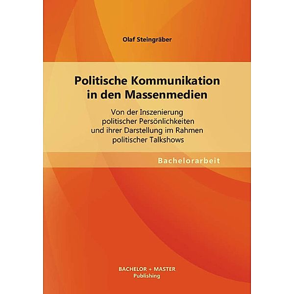 Politische Kommunikation in den Massenmedien: Von der Inszenierung politischer Persönlichkeiten und ihrer Darstellung im Rahmen politischer Talkshows, Olaf Steingräber