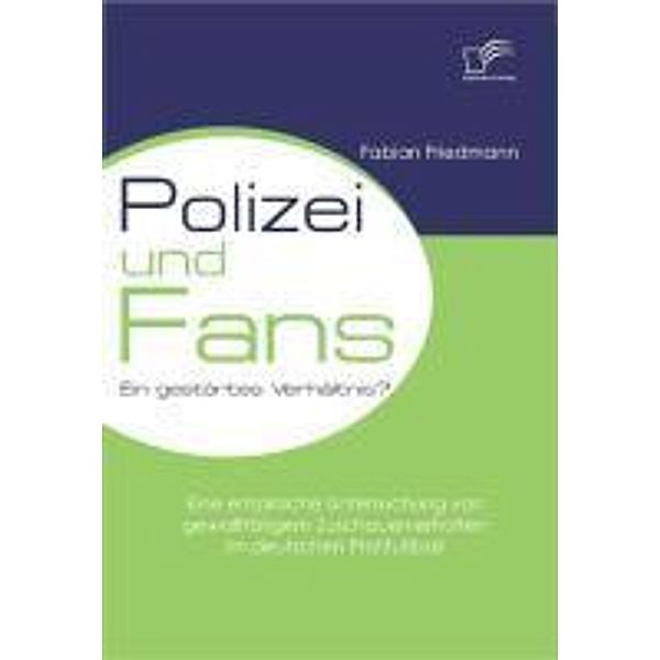 Polizei und Fans - ein gestörtes Verhältnis? Eine empirische Untersuchung von gewalttätigem Zuschauerverhalten im deutschen Profifussball, Fabian Friedmann