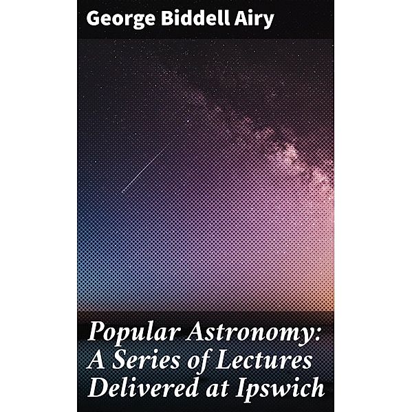 Popular Astronomy: A Series of Lectures Delivered at Ipswich, George Biddell Airy