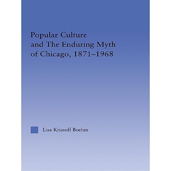 Popular Culture and the Enduring Myth of Chicago, 1871-1968, Lisa Krissoff Boehm
