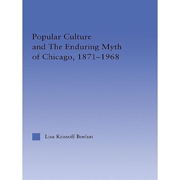 Popular Culture and the Enduring Myth of Chicago, 1871-1968, Lisa Krissoff Boehm