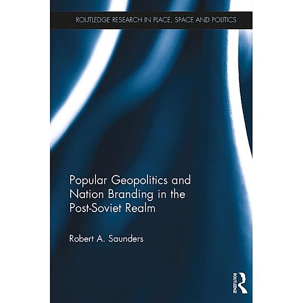 Popular Geopolitics and Nation Branding in the Post-Soviet Realm / Routledge Research in Place, Space and Politics, Robert A. Saunders