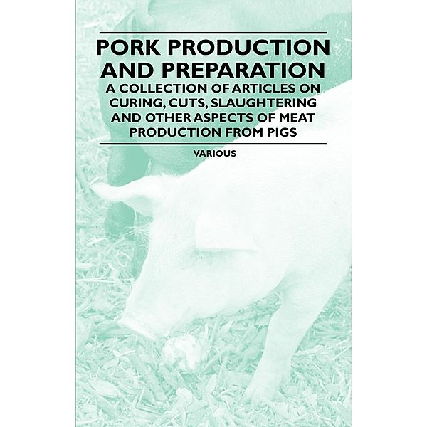 Pork Production and Preparation - A Collection of Articles on Curing, Cuts, Slaughtering and Other Aspects of Meat Production from Pigs, Various