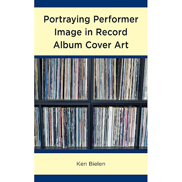 Portraying Performer Image in Record Album Cover Art / For the Record: Lexington Studies in Rock and Popular Music, Ken Bielen