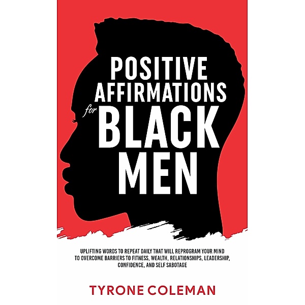 Positive Affirmations for Black Men Uplifting Words to Repeat Daily That Will Reprogram Your Mind to Overcome Barriers to Fitness, Wealth, Relationships, Leadership, Confidence, and Self Sabotage, Tyrone Coleman