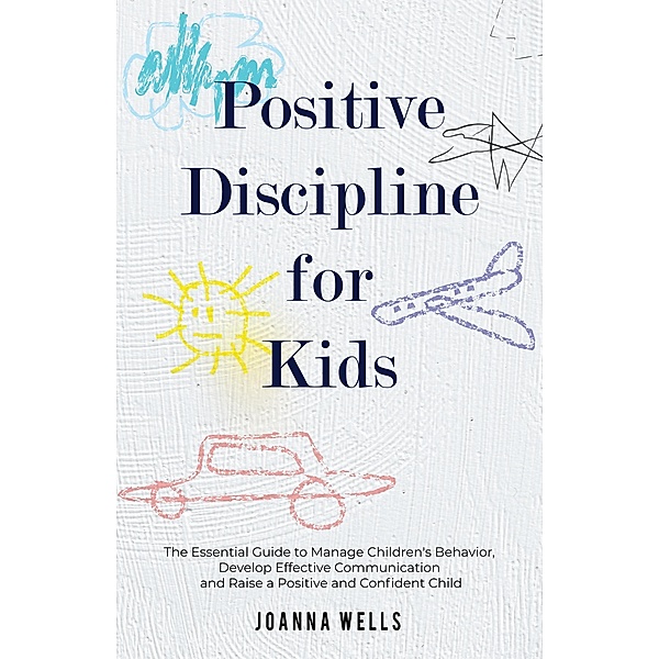 Positive Discipline for Kids: The Essential Guide to Manage Children's Behavior, Develop Effective Communication and Raise a Positive and Confident Child, Joanna Wells