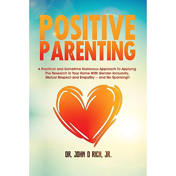 Positive Parenting: A Practical and Sometimes Humorous Approach To Applying The Research In Your Home With Gender Inclusivity, Mutual Respect, and Empathy - and NO Spanking!, John D Rich