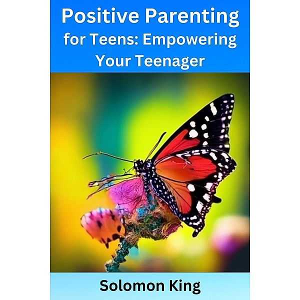 Positive Parenting for Teens: Empowering Your Teenager, Solomon King