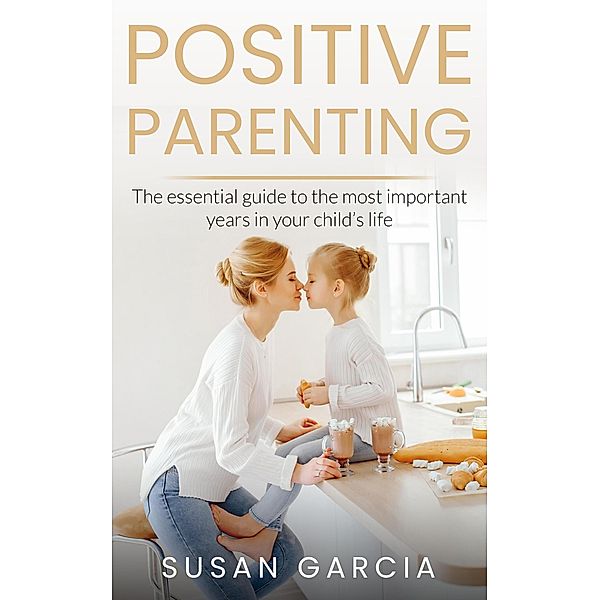 POSITIVE PARENTING: The Essential Guide To The Most Important Years of Your Child's Life / POSITIVE PARENTING, Susan Garcia
