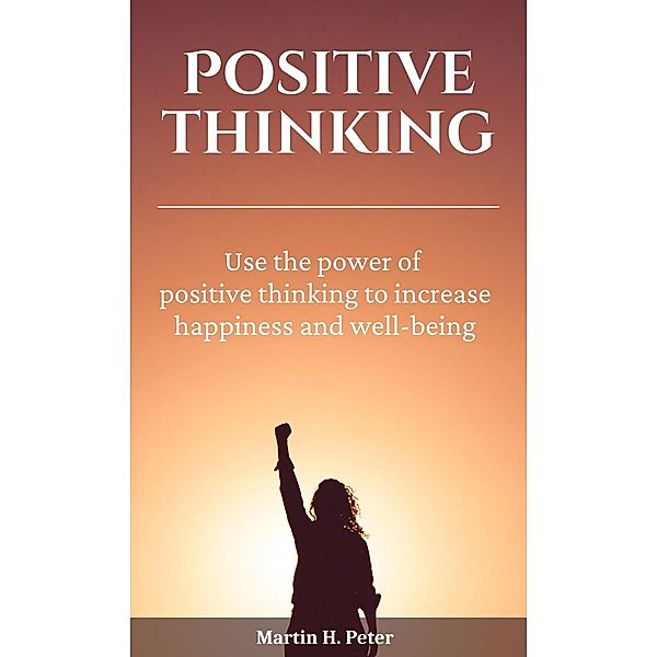 Positive Thinking | Use the Power of Positive Thinking to Increase Happiness and Well-being, Martin H. Peter