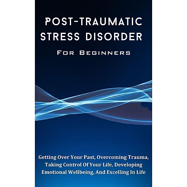 Post-Traumatic Stress Disorder For Beginners: The Complete Guide To Getting Over Your Past, Overcoming Trauma, Taking Control Of Your Life, Developing Emotional Wellbeing, And Excelling In Life, Kid Montoya