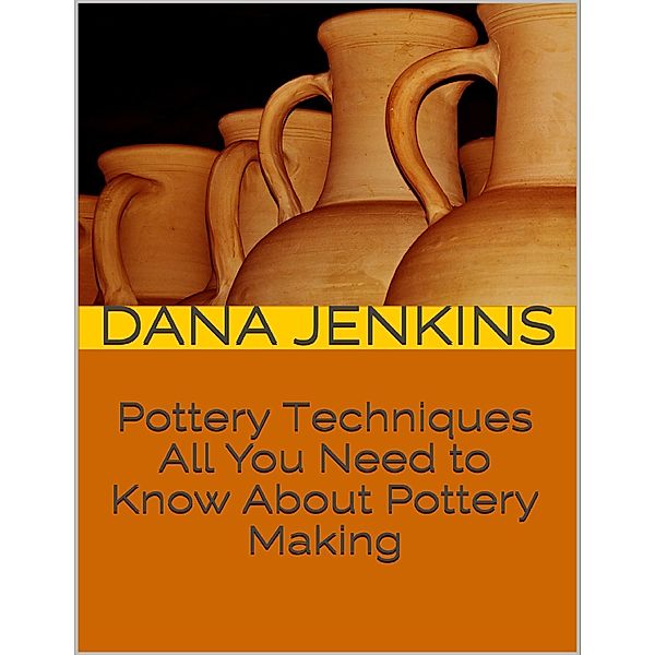 Pottery Techniques: All You Need to Know About Pottery Making, Dana Jenkins