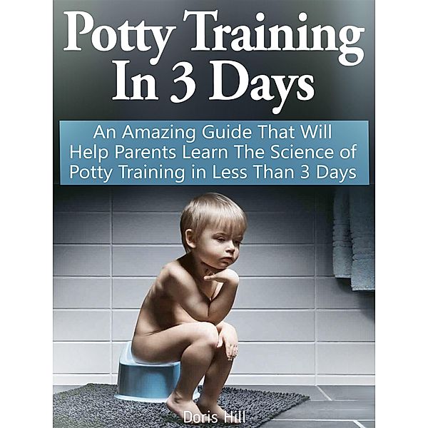 Potty Training In 3 Days: An Amazing Guide That Will Help Parents Learn The Science of Potty Training in Less Than 3 Days, Doris Hill