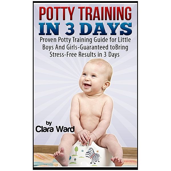 Potty Training In 3 Days: Proven Potty Training Guide for Little Boys And Girls - Guaranteed to Bring Stress-Free Results In 3 Days, Clara Ward