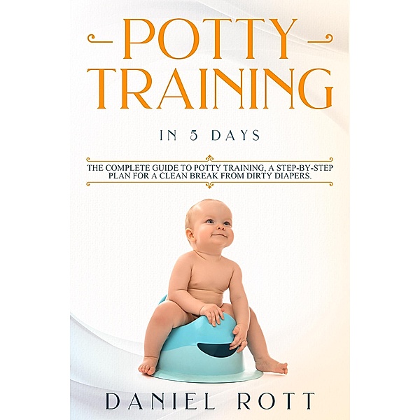 Potty Training in 5 Day: The Complete Guide to Potty Training, A Step-by-Step Plan for a Clean Break from Dirty Diapers, Daniel Rott