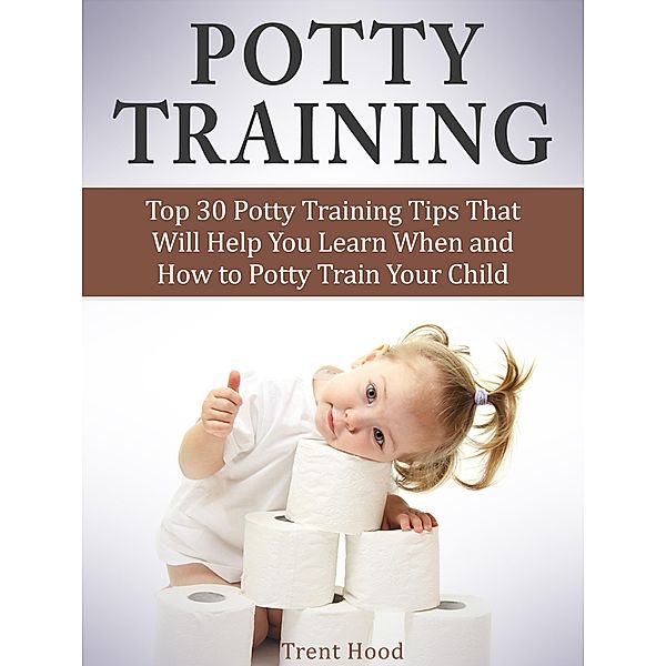 Potty Training: Top 30 Potty Training Tips That Will Help You Learn When and How to Potty Train Your Child, Trent Hood