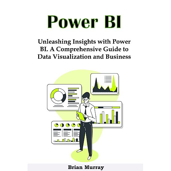 Power BI: Unleashing Insights with Power BI. A Comprehensive Guide to Data Visualization and Business Intelligence, Brian Murray