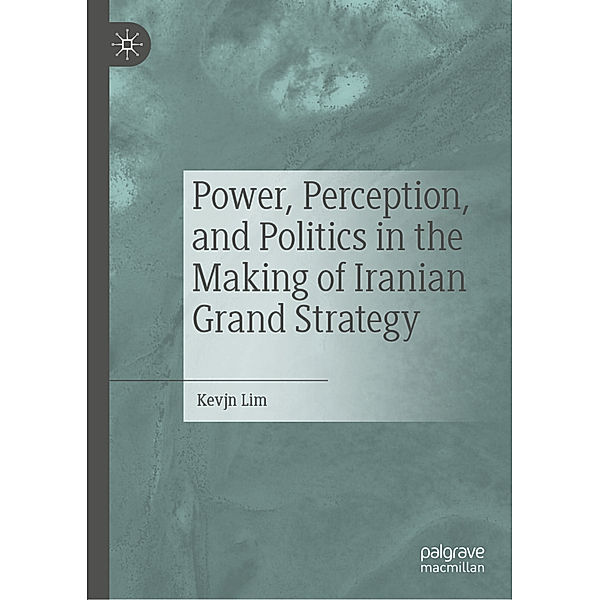 Power, Perception, and Politics in the Making of Iranian Grand Strategy, Kevjn Lim