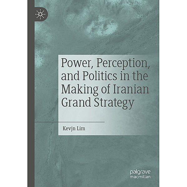 Power, Perception, and Politics in the Making of Iranian Grand Strategy, Kevjn Lim