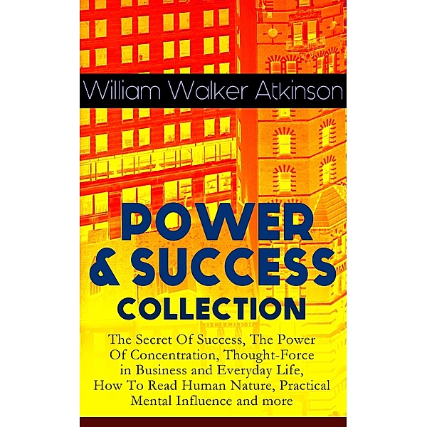 POWER & SUCCESS COLLECTION: The Secret Of Success, The Power Of Concentration, Thought-Force in Business and Everyday Life, How To Read Human Nature, Practical Mental Influence and more, William Walker Atkinson