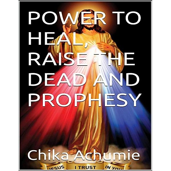 POWER TO HEAL, RAISE THE DEAD AND PROPHESY, Chika Achumie