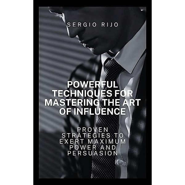 Powerful Techniques for Mastering the Art of Influence: Proven Strategies to Exert Maximum Power and Persuasion, Sergio Rijo