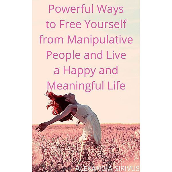 Powerful Ways to Free Yourself from Manipulative People and Live a Happy and Meaningful Life, Alexandia Sirivus