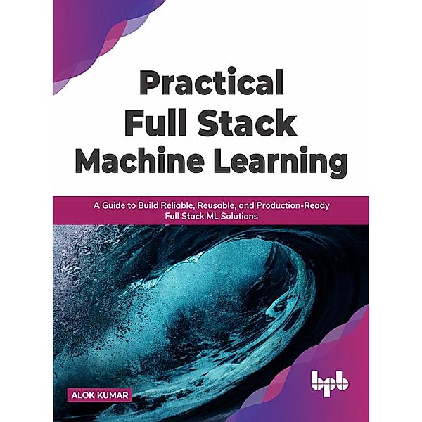 Practical Full Stack Machine Learning: A Guide to Build Reliable, Reusable, and Production-Ready Full Stack ML Solutions, Alok Kumar