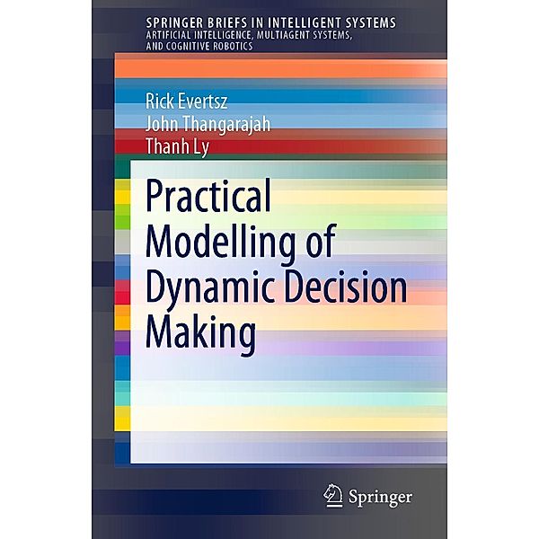 Practical Modelling of Dynamic Decision Making / SpringerBriefs in Intelligent Systems, Rick Evertsz, John Thangarajah, Thanh Ly
