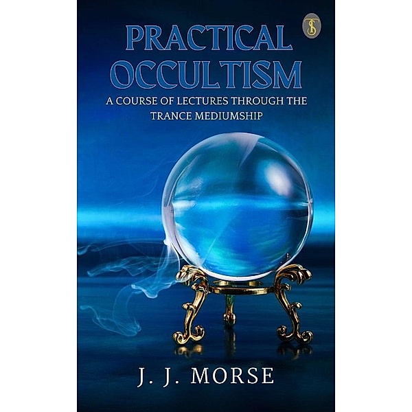 Practical Occultism: A Course of Lectures Through The Trance Mediumship, J. J. Morse