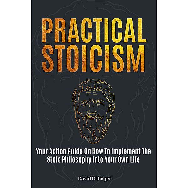 Practical Stoicism: Your Action Guide On How To Implement The Stoic Philosophy Into Your Own Life, David Dillinger