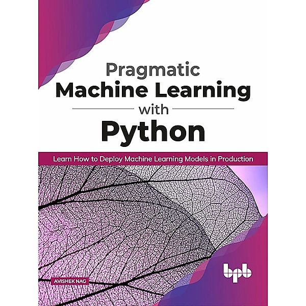 Pragmatic Machine Learning with Python: Learn How to Deploy Machine Learning Models in Production, Avishek Nag