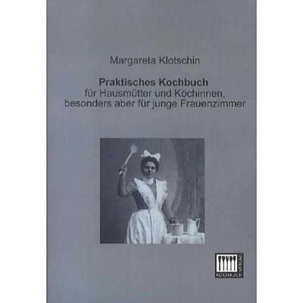 Praktisches Kochbuch für Hausmütter und Köchinnen, besonders aber für junge Frauenzimmer, Margareta E. Klotschin