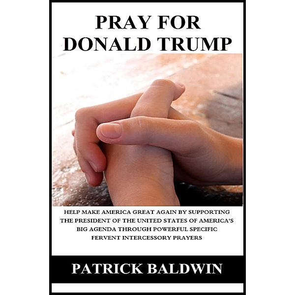 Pray for Donald Trump: Help Make America Great Again by Supporting the President of the United States of America's Big Agenda through Powerful Specific Fervent Intercessory Prayers, Patrick Baldwin