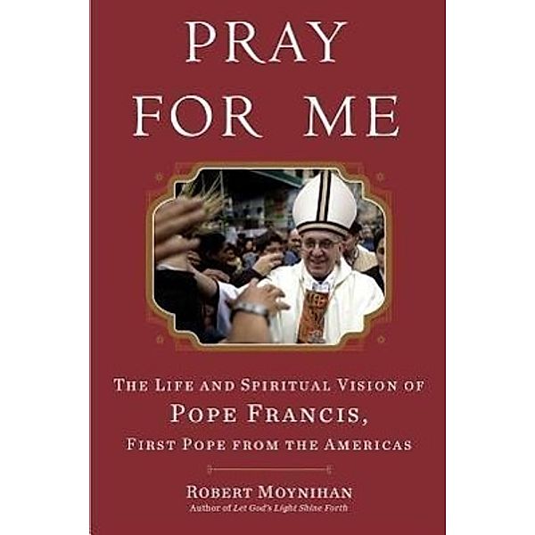 Pray for Me - Francis, The Life and Spiritual Vision of Pope Francis, First Pope from The Americas, Robert Moynihan