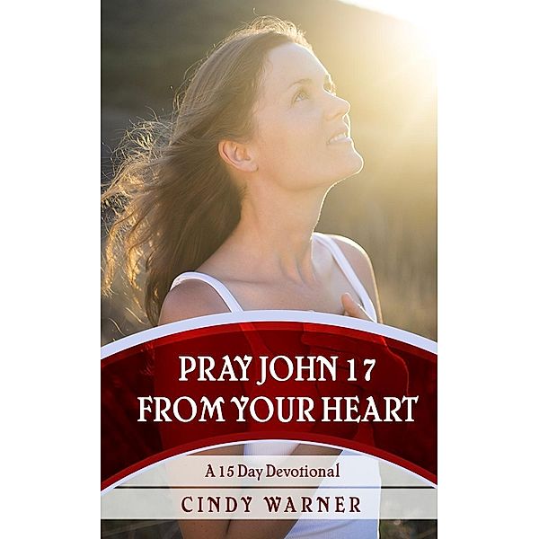 Pray John 17 from Your Heart  A 15 Day Devotional, Cindy Warner