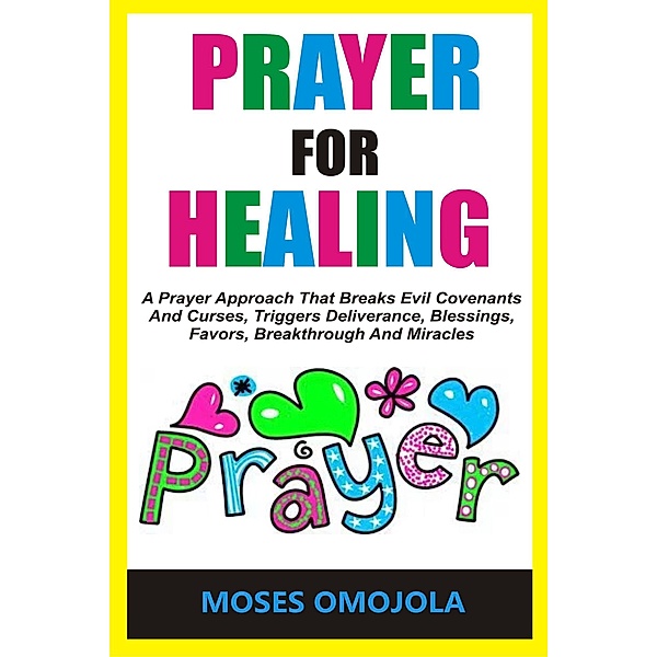 Prayer For Healing: A Prayer Approach That Breaks Evil Covenants And Curses, Triggers Deliverance, Blessings, Favors, Breakthrough And Miracles, Moses Omojola