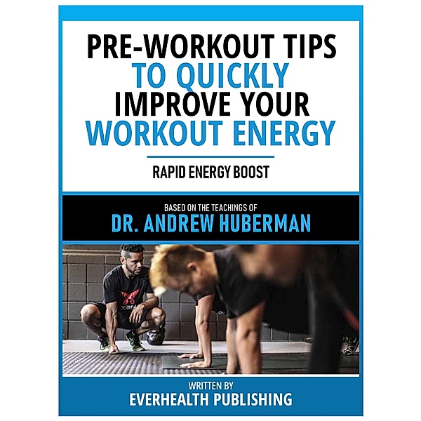 Pre-Workout Tips To Quickly Improve Your Workout Energy - Based On The Teachings Of Dr. Andrew Huberman, Everhealth Publishing