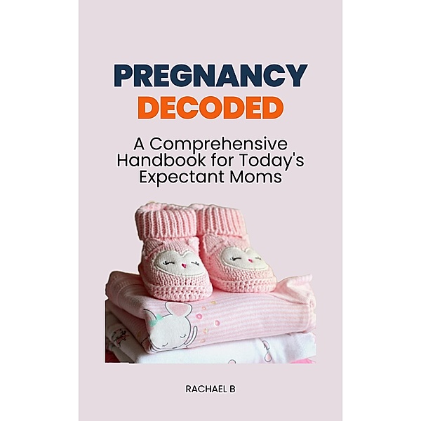 Pregnancy Decoded: A Comprehensive Handbook for Today's Expectant Moms, Rachael B