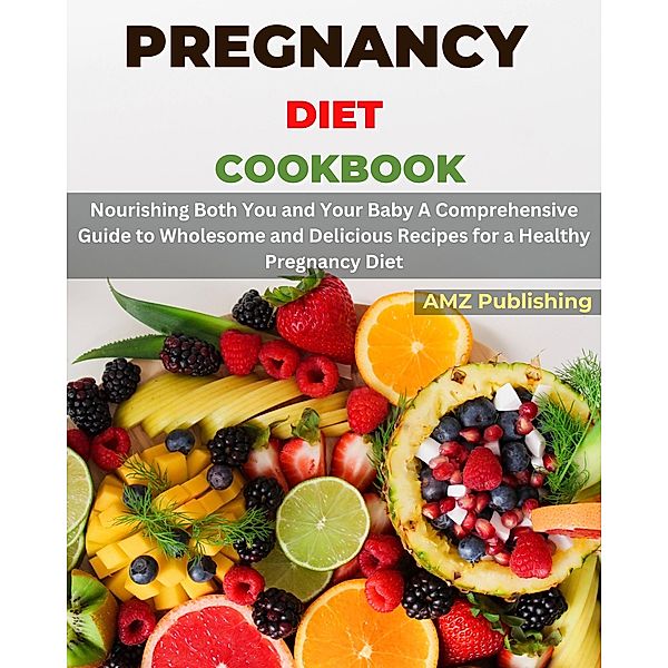 Pregnancy Diet Cookbook : Nourishing Both You and Your Baby A Comprehensive Guide to Wholesome and Delicious Recipes for a Healthy Pregnancy Diet, Amz Publishing