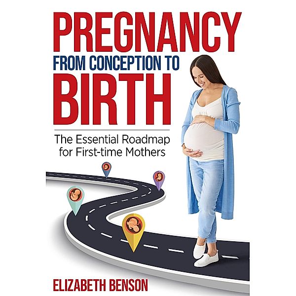 Pregnancy From Conception to Birth: The Essential Roadmap for First-time Mothers, Elizabeth Benson