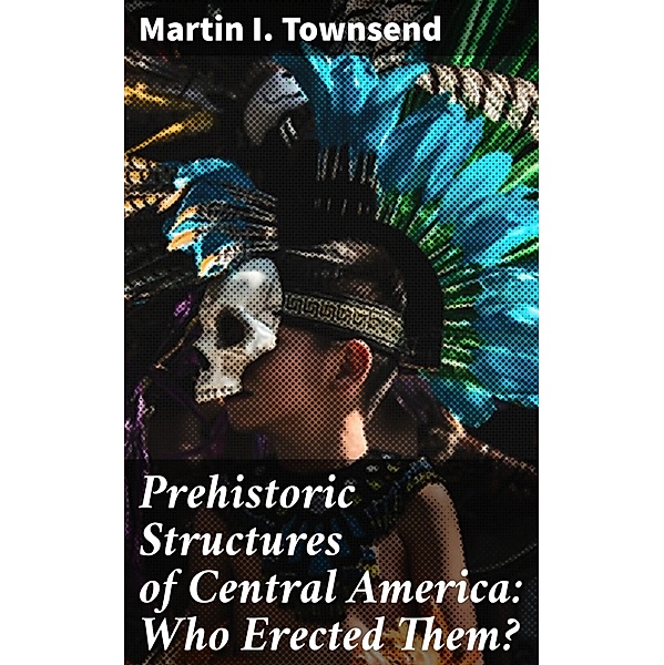 Prehistoric Structures of Central America: Who Erected Them?, Martin I. Townsend