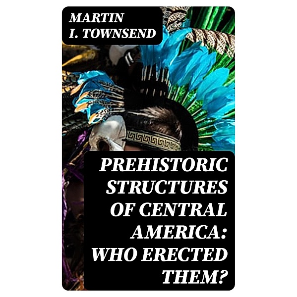 Prehistoric Structures of Central America: Who Erected Them?, Martin I. Townsend